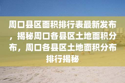 周口县区面积排行表最新发布，揭秘周口各县区土地面积分布，周口各县区土地面积分布排行揭秘