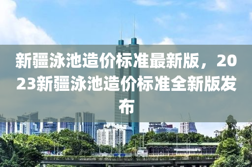 新疆泳池造价标准最新版，2023新疆泳池造价标准全新版发布