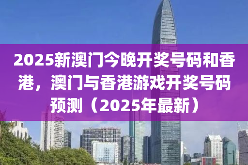 2025新澳门今晚开奖号码和香港，澳门与香港游戏开奖号码预测（2025年最新）