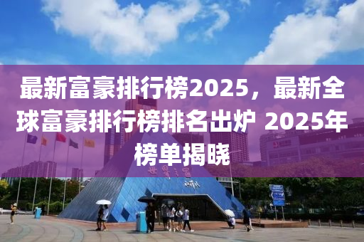 最新富豪排行榜2025，最新全球富豪排行榜排名出炉 2025年榜单揭晓