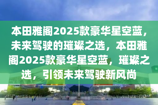 本田雅阁2025款豪华星空蓝，未来驾驶的璀璨之选，本田雅阁2025款豪华星空蓝，璀璨之选，引领未来驾驶新风尚