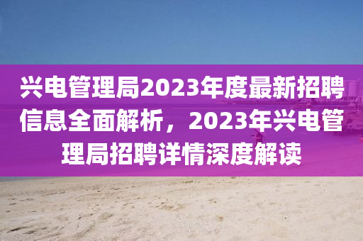 兴电管理局2023年度最新招聘信息全面解析，2023年兴电管理局招聘详情深度解读