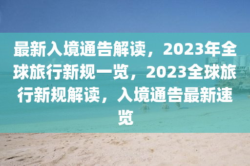 最新入境通告解读，2023年全球旅行新规一览，2023全球旅行新规解读，入境通告最新速览