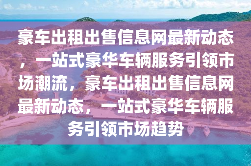 豪车出租出售信息网最新动态，一站式豪华车辆服务引领市场潮流，豪车出租出售信息网最新动态，一站式豪华车辆服务引领市场趋势