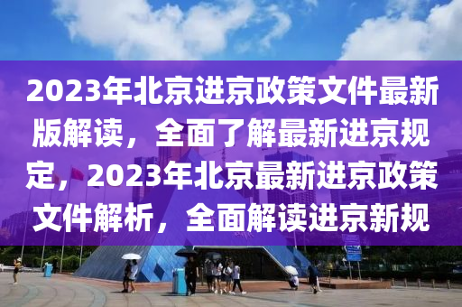 2023年北京进京政策文件最新版解读，全面了解最新进京规定，2023年北京最新进京政策文件解析，全面解读进京新规