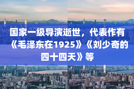 国家一级导演逝世，代表作有《毛泽东在1925》《刘少奇的四十四天》等