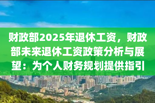 财政部2025年退休工资，财政部未来退休工资政策分析与展望：为个人财务规划提供指引