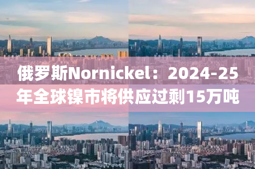 俄罗斯Nornickel：2024-25年全球镍市将供应过剩15万吨