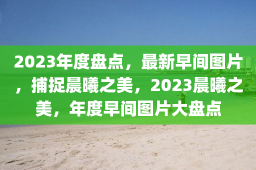 2023年度盘点，最新早间图片，捕捉晨曦之美，2023晨曦之美，年度早间图片大盘点