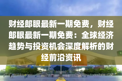 财经郎眼最新一期免费，财经郎眼最新一期免费：全球经济趋势与投资机会深度解析的财经前沿资讯