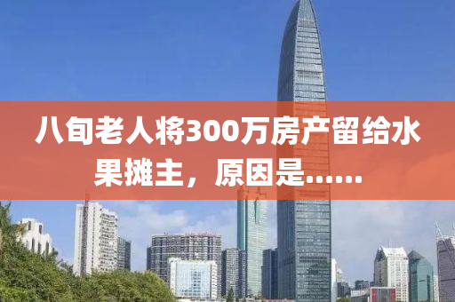 八旬老人将300万房产留给水果摊主，原因是......