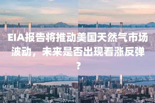 EIA报告将推动美国天然气市场波动，未来是否出现看涨反弹？