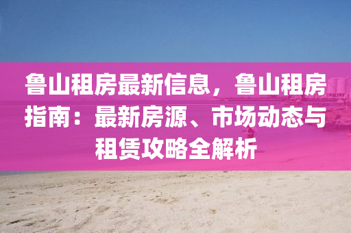 鲁山租房最新信息，鲁山租房指南：最新房源、市场动态与租赁攻略全解析