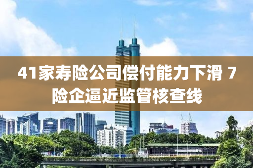 41家寿险公司偿付能力下滑 7险企逼近监管核查线