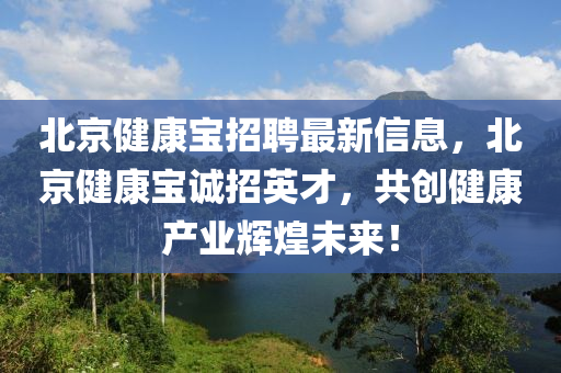 北京健康宝招聘最新信息，北京健康宝诚招英才，共创健康产业辉煌未来！