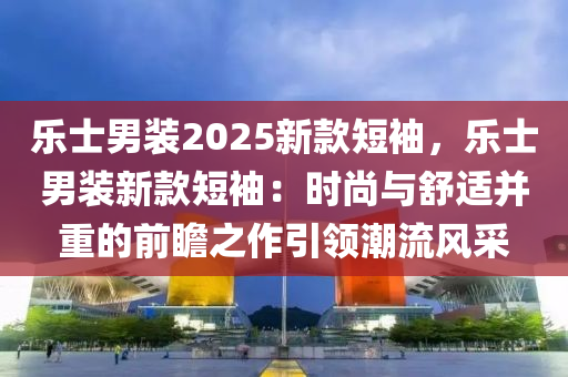 乐士男装2025新款短袖，乐士男装新款短袖：时尚与舒适并重的前瞻之作引领潮流风采