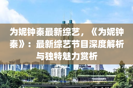 为妮钟秦最新综艺，《为妮钟秦》：最新综艺节目深度解析与独特魅力赏析