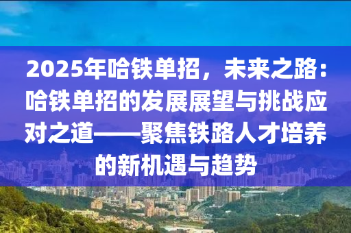 2025年哈铁单招，未来之路：哈铁单招的发展展望与挑战应对之道——聚焦铁路人才培养的新机遇与趋势