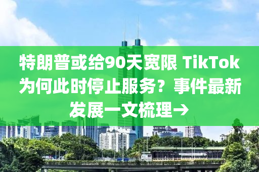 特朗普或给90天宽限 TikTok为何此时停止服务？事件最新发展一文梳理→