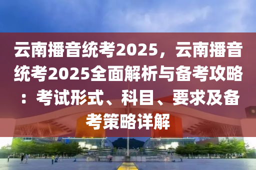 云南播音统考2025，云南播音统考2025全面解析与备考攻略：考试形式、科目、要求及备考策略详解