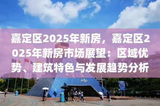 嘉定区2025年新房，嘉定区2025年新房市场展望：区域优势、建筑特色与发展趋势分析