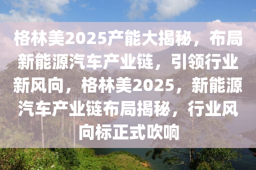 格林美2025产能大揭秘，布局新能源汽车产业链，引领行业新风向，格林美2025，新能源汽车产业链布局揭秘，行业风向标正式吹响