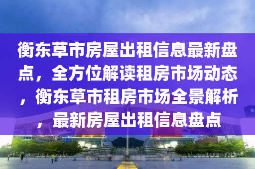 衡东草市房屋出租信息最新盘点，全方位解读租房市场动态，衡东草市租房市场全景解析，最新房屋出租信息盘点