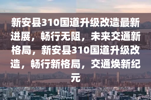 新安县310国道升级改造最新进展，畅行无阻，未来交通新格局，新安县310国道升级改造，畅行新格局，交通焕新纪元