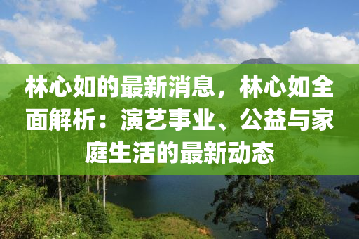 林心如的最新消息，林心如全面解析：演艺事业、公益与家庭生活的最新动态