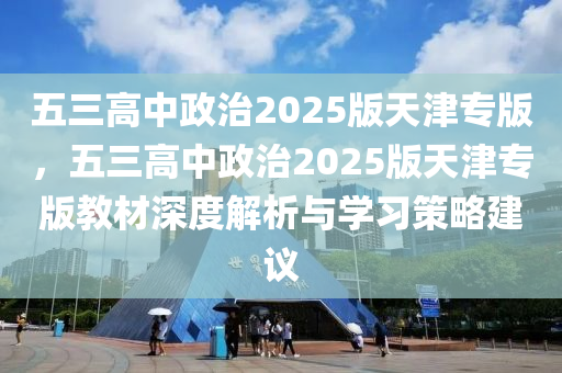 五三高中政治2025版天津专版，五三高中政治2025版天津专版教材深度解析与学习策略建议