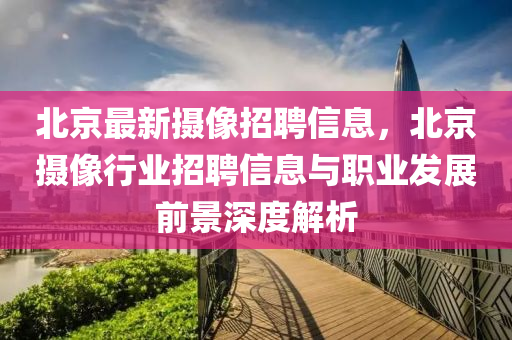 北京最新摄像招聘信息，北京摄像行业招聘信息与职业发展前景深度解析