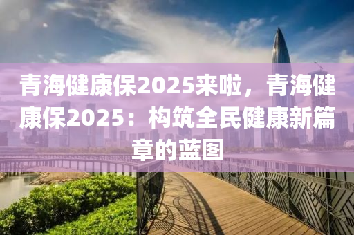 青海健康保2025来啦，青海健康保2025：构筑全民健康新篇章的蓝图