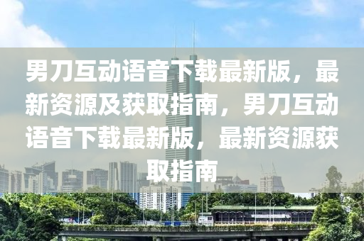 男刀互动语音下载最新版，最新资源及获取指南，男刀互动语音下载最新版，最新资源获取指南