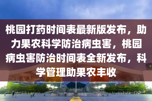 桃园打药时间表最新版发布，助力果农科学防治病虫害，桃园病虫害防治时间表全新发布，科学管理助果农丰收