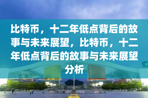 比特币，十二年低点背后的故事与未来展望，比特币，十二年低点背后的故事与未来展望分析