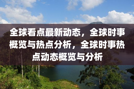 全球看点最新动态，全球时事概览与热点分析，全球时事热点动态概览与分析