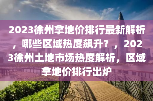 2023徐州拿地价排行最新解析，哪些区域热度飙升？，2023徐州土地市场热度解析，区域拿地价排行出炉