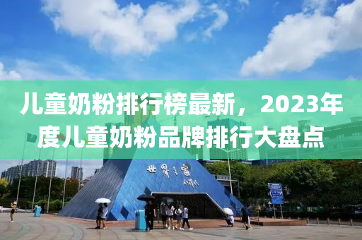 儿童奶粉排行榜最新，2023年度儿童奶粉品牌排行大盘点