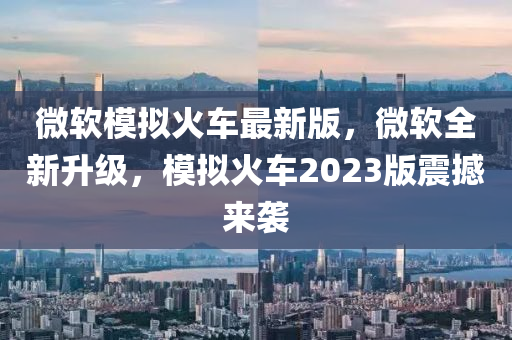 微软模拟火车最新版，微软全新升级，模拟火车2023版震撼来袭