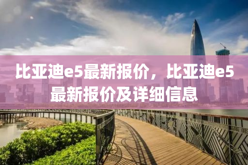 比亚迪e5最新报价，比亚迪e5最新报价及详细信息