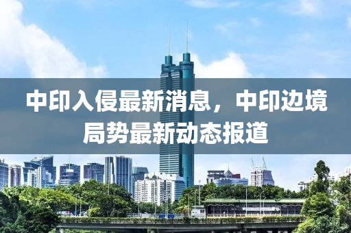 中印入侵最新消息，中印边境局势最新动态报道