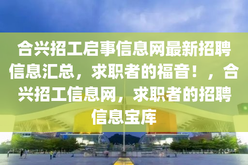 合兴招工启事信息网最新招聘信息汇总，求职者的福音！，合兴招工信息网，求职者的招聘信息宝库