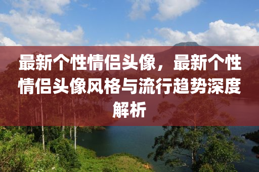 最新个性情侣头像，最新个性情侣头像风格与流行趋势深度解析