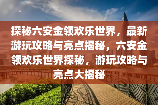 探秘六安金领欢乐世界，最新游玩攻略与亮点揭秘，六安金领欢乐世界探秘，游玩攻略与亮点大揭秘