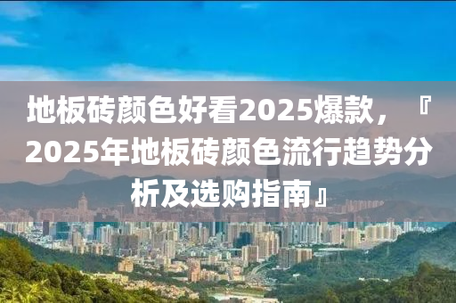 地板砖颜色好看2025爆款，『2025年地板砖颜色流行趋势分析及选购指南』