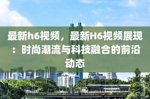 最新h6视频，最新H6视频展现：时尚潮流与科技融合的前沿动态