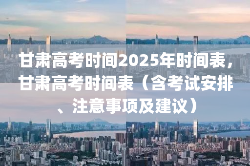 甘肃高考时间2025年时间表，甘肃高考时间表（含考试安排、注意事项及建议）