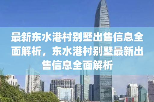 最新东水港村别墅出售信息全面解析，东水港村别墅最新出售信息全面解析