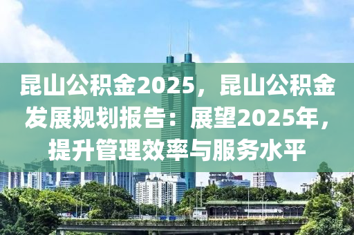 昆山公积金2025，昆山公积金发展规划报告：展望2025年，提升管理效率与服务水平