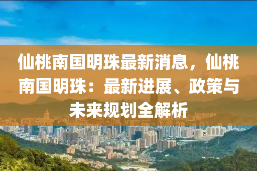 仙桃南国明珠最新消息，仙桃南国明珠：最新进展、政策与未来规划全解析